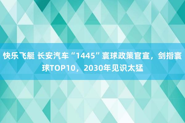 快乐飞艇 长安汽车“1445”寰球政策官宣，剑指寰球TOP10，2030年见识太猛