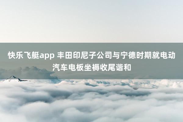 快乐飞艇app 丰田印尼子公司与宁德时期就电动汽车电板坐褥收尾谐和