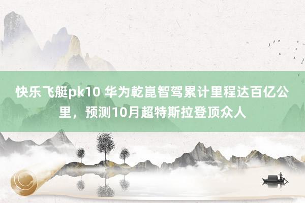 快乐飞艇pk10 华为乾崑智驾累计里程达百亿公里，预测10月超特斯拉登顶众人