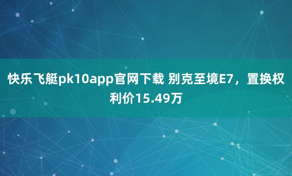快乐飞艇pk10app官网下载 别克至境E7，置换权利价15.49万