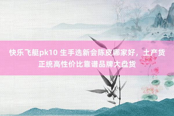快乐飞艇pk10 生手选新会陈皮哪家好，土产货正统高性价比靠谱品牌大盘货