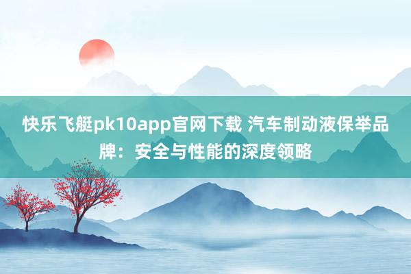 快乐飞艇pk10app官网下载 汽车制动液保举品牌：安全与性能的深度领略