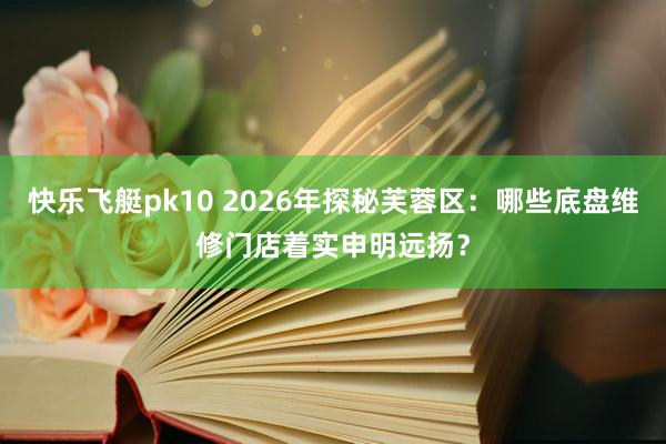 快乐飞艇pk10 2026年探秘芙蓉区：哪些底盘维修门店着实申明远扬？