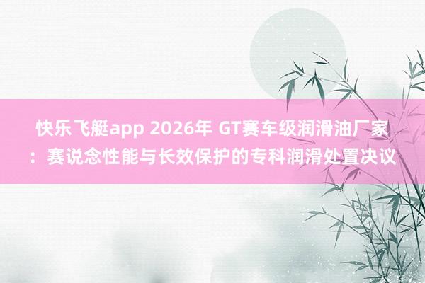 快乐飞艇app 2026年 GT赛车级润滑油厂家：赛说念性能与长效保护的专科润滑处置决议