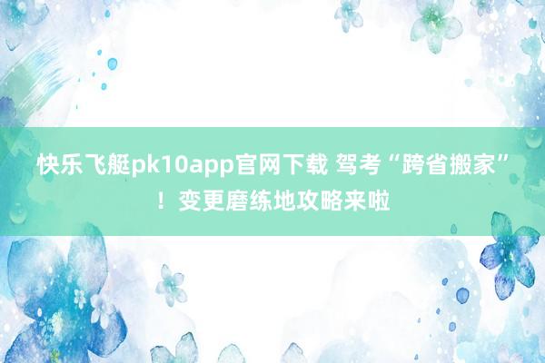 快乐飞艇pk10app官网下载 驾考“跨省搬家”！变更磨练地攻略来啦
