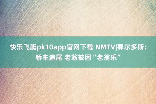 快乐飞艇pk10app官网下载 NMTV|鄂尔多斯：轿车追尾 老翁被困“老翁乐”