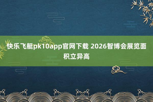 快乐飞艇pk10app官网下载 2026智博会展览面积立异高