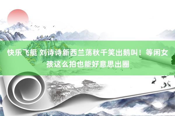 快乐飞艇 刘诗诗新西兰荡秋千笑出鹅叫！等闲女孩这么拍也能好意思出圈