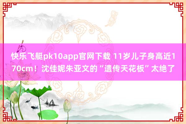 快乐飞艇pk10app官网下载 11岁儿子身高近170cm！沈佳妮朱亚文的“遗传天花板”太绝了
