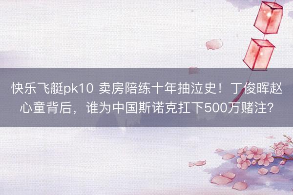 快乐飞艇pk10 卖房陪练十年抽泣史！丁俊晖赵心童背后，谁为中国斯诺克扛下500万赌注？