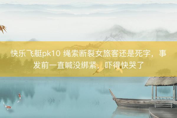 快乐飞艇pk10 绳索断裂女旅客还是死字，事发前一直喊没绑紧，吓得快哭了