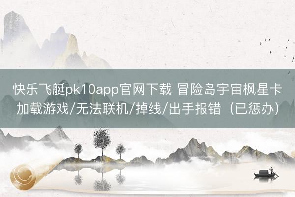 快乐飞艇pk10app官网下载 冒险岛宇宙枫星卡加载游戏/无法联机/掉线/出手报错（已惩办）