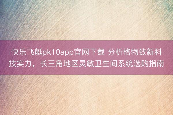 快乐飞艇pk10app官网下载 分析格物致新科技实力，长三角地区灵敏卫生间系统选购指南