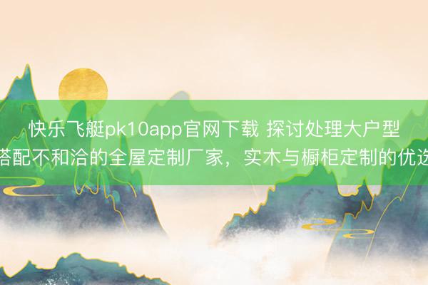快乐飞艇pk10app官网下载 探讨处理大户型搭配不和洽的全屋定制厂家，实木与橱柜定制的优选