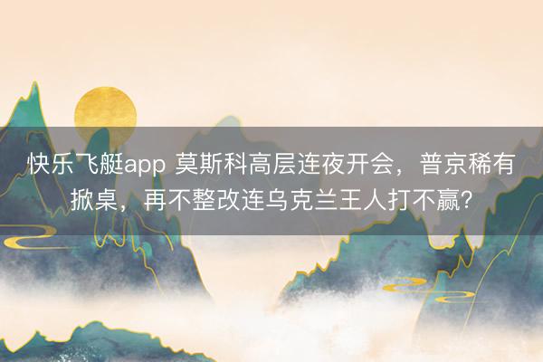 快乐飞艇app 莫斯科高层连夜开会，普京稀有掀桌，再不整改连乌克兰王人打不赢？
