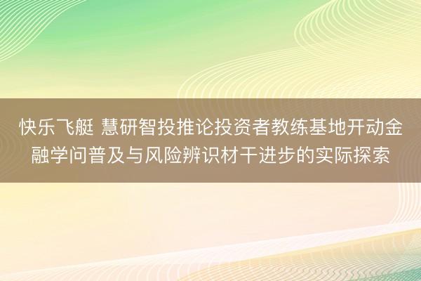 快乐飞艇 慧研智投推论投资者教练基地开动金融学问普及与风险辨识材干进步的实际探索