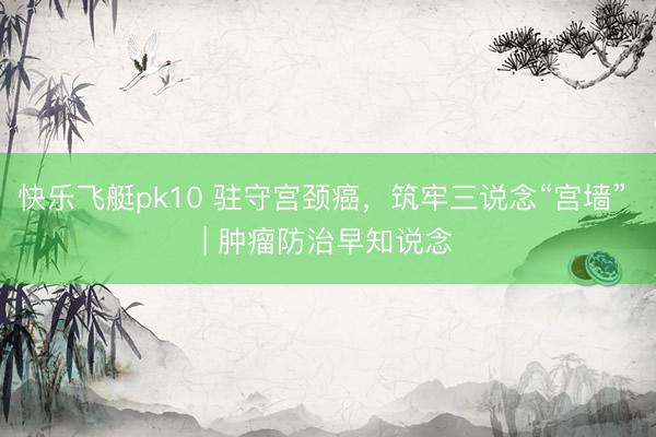 快乐飞艇pk10 驻守宫颈癌，筑牢三说念“宫墙” | 肿瘤防治早知说念