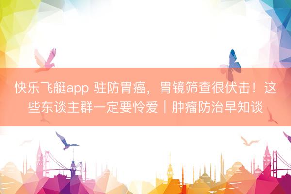 快乐飞艇app 驻防胃癌，胃镜筛查很伏击！这些东谈主群一定要怜爱｜肿瘤防治早知谈