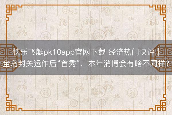 快乐飞艇pk10app官网下载 经济热门快评｜全岛封关运作后“首秀”，本年消博会有啥不同样？