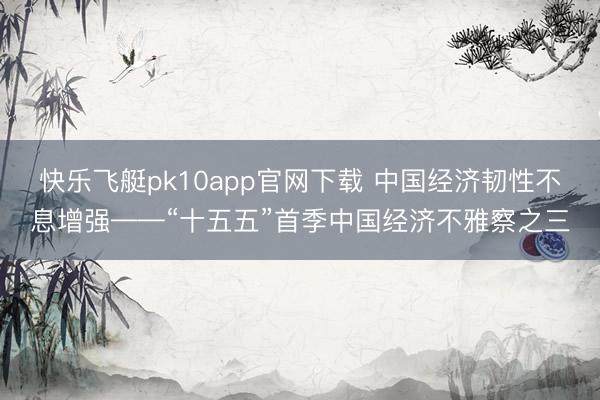 快乐飞艇pk10app官网下载 中国经济韧性不息增强——“十五五”首季中国经济不雅察之三