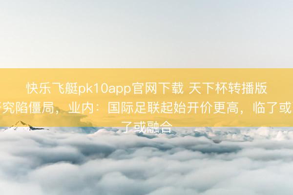 快乐飞艇pk10app官网下载 天下杯转播版权研究陷僵局，业内：国际足联起始开价更高，临了或融合
