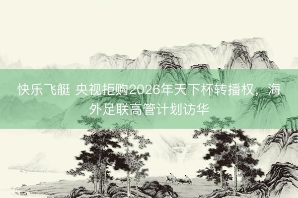 快乐飞艇 央视拒购2026年天下杯转播权，海外足联高管计划访华