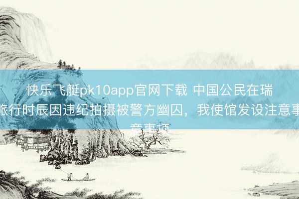 快乐飞艇pk10app官网下载 中国公民在瑞典旅行时辰因违纪拍摄被警方幽囚，我使馆发设注意事项