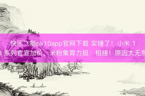 快乐飞艇pk10app官网下载 实锤了！小米 18 系列官宣加价，米粉集膂力挺：相接！原因太无奈