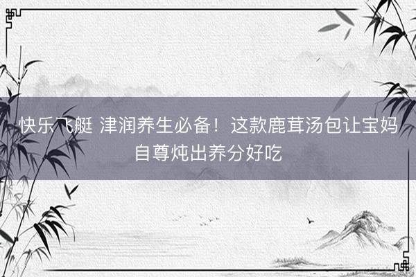 快乐飞艇 津润养生必备！这款鹿茸汤包让宝妈自尊炖出养分好吃