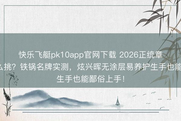 快乐飞艇pk10app官网下载 2026正统章丘铁锅怎么挑？铁锅名牌实测，炫兴晖无涂层易养护生手也能鄙俗上手！
